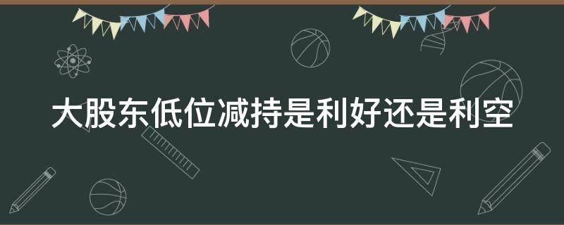 大股东低位减持是利好还是利空