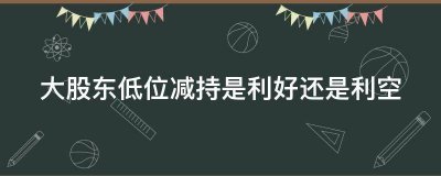 大股东低位减持是利好还是利空？戳这里为你解